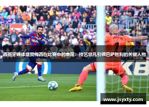 西班牙媒体盛赞梅西在比赛中的表现：技艺非凡引领巴萨胜利的关键人物