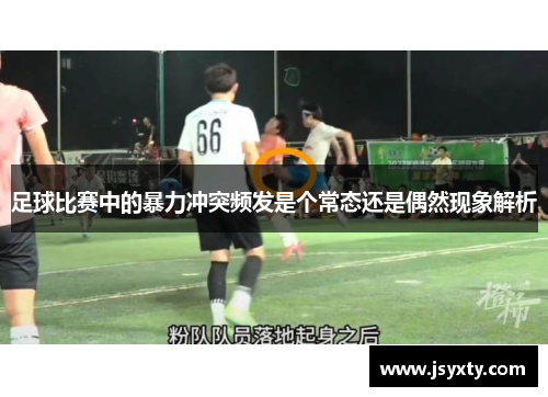 足球比赛中的暴力冲突频发是个常态还是偶然现象解析