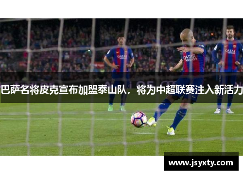 巴萨名将皮克宣布加盟泰山队，将为中超联赛注入新活力