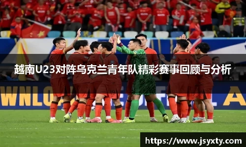 越南U23对阵乌克兰青年队精彩赛事回顾与分析